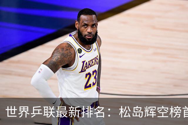 世界乒联最新排名：松岛辉空榜首王楚钦第5 王曼昱领跑女单