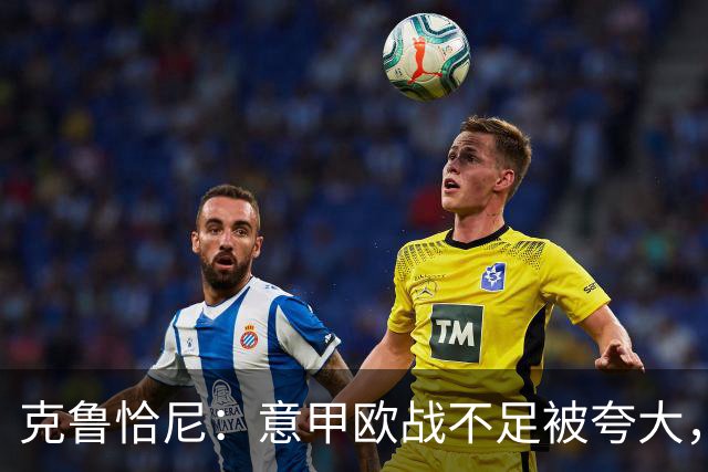 克鲁恰尼：意甲欧战不足被夸大，此前的一些失利带有偶然性