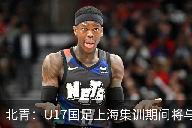 北青：U17国足上海集训期间将与海港U20热身，以敲定主力框架
