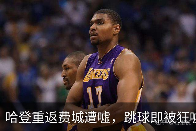 哈登重返费城遭嘘，跳球即被狂嘘首罚不中