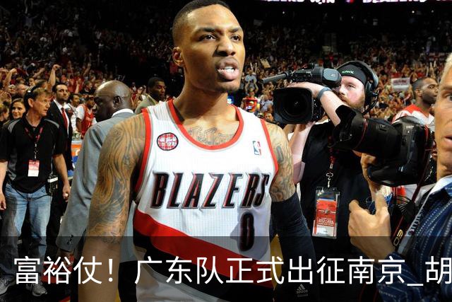 富裕仗！广东队正式出征南京 胡明轩领衔国手阵容 弗格阿祖布克在列