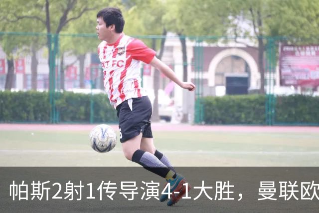 帕斯2射1传导演4-1大胜，曼联欧冠两连败、各赛事7场不胜