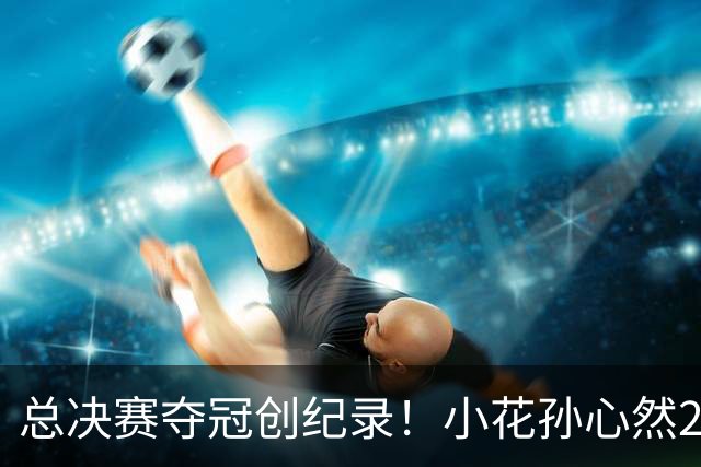 总决赛夺冠创纪录！小花孙心然2-1击退3号种子，5连胜加冕冠军