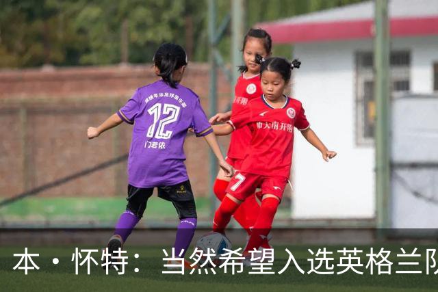本·怀特：当然希望入选英格兰队，我会为此感到非常高兴