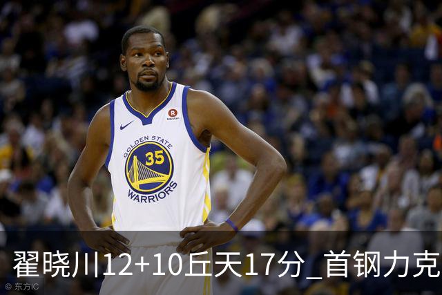 翟晓川12+10丘天17分 首钢力克同曦夺四连胜