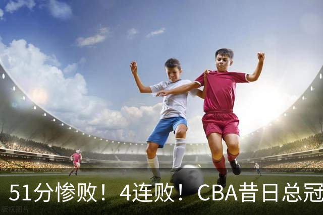 51分惨败！4连败！CBA昔日总冠军输输输输，全队仅1人得分上双